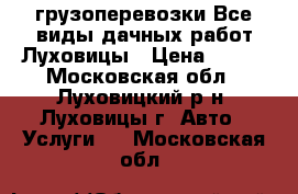 грузоперевозки Все виды дачных работ Луховицы › Цена ­ 500 - Московская обл., Луховицкий р-н, Луховицы г. Авто » Услуги   . Московская обл.